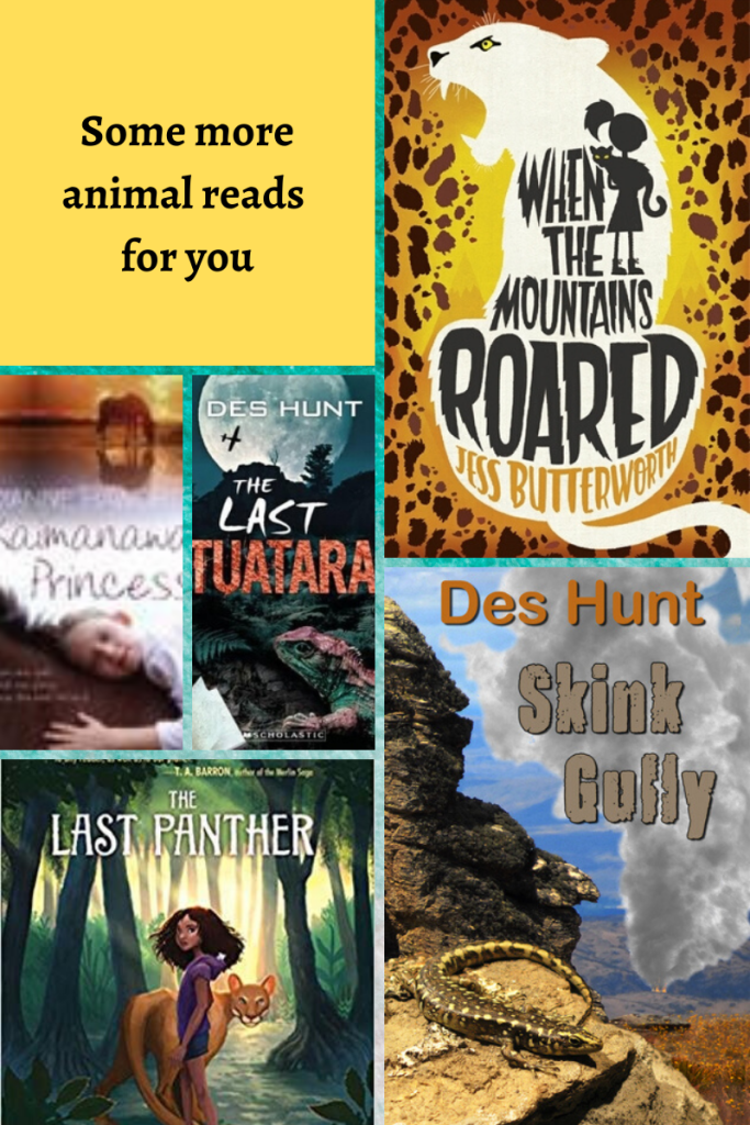 Six-grid box. top left yellow background black letters 'Some more animal reads for you.' top right background of leopard print. white shape of leopard with silhouette of girl holding cat. letters in black inside 'When the mountains roared'. Jess Butterworth in orange. middle small pictures left box has horse and girl. Kaimanawa Princess in dark letters on white background in middle. next middle box image of lizard-like creature on rock, mountain behind and full moon. The Last Tuatara in middle. bottom left box image of girl and panther on river bed. trees behind them. The Last Panther in white letters at top. bottom right image of small lizard-like creature on rock ledge, valley behind and smoke plume in middle. Des Hunt in orange letters, Skink Gully in grey letters.